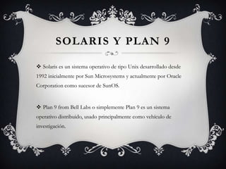 SOLARIS Y PLAN 9
 Solaris es un sistema operativo de tipo Unix desarrollado desde
1992 inicialmente por Sun Microsystems y actualmente por Oracle
Corporation como sucesor de SunOS.
 Plan 9 from Bell Labs o simplemente Plan 9 es un sistema
operativo distribuido, usado principalmente como vehículo de
investigación.
 