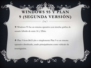 WINDOWS 95 Y PLAN
9 (SEGUNDA VERSIÓN)
 Windows 95 fue un sistema operativo con interfaz gráfica de
usuario híbrido de entre 16 y 32bits.
 Plan 9 from Bell Labs o simplemente Plan 9 es un sistema
operativo distribuido, usado principalmente como vehículo de
investigación.
 
