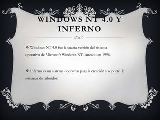 WINDOWS NT 4.0 Y
INFERNO
 Windows NT 4.0 fue la cuarta versión del sistema
operativo de Microsoft Windows NT, lanzado en 1996.
 Inferno es un sistema operativo para la creación y soporte de
sistemas distribuidos.
 