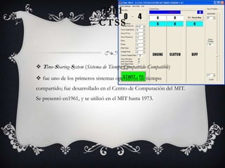 1961
CTSS
 Time-Sharing-System (Sistema de Tiempo Compartido Compatible)
 fue uno de los primeros sistemas operativos de tiempo
compartido; fue desarrollado en el Centro de Computación del MIT.
Se presentó en1961, y se utilizó en el MIT hasta 1973.
 