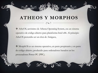 ATHEOS Y MORPHOS
 AtheOS, acrónimo de Athena Operating System, era un sistema
operativo de código abierto para plataforma Intel x86. Al principio
AtheOS pretendía ser un clon de Amigaos,
 MorphOS es un sistema operativo, en parte propietario y en parte
de código abierto, producido para ordenadores basados en los
procesadores Power PC (PPC).
 