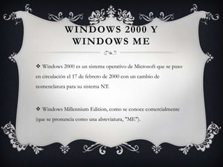 WINDOWS 2000 Y
WINDOWS ME
 Windows 2000 es un sistema operativo de Microsoft que se puso
en circulación el 17 de febrero de 2000 con un cambio de
nomenclatura para su sistema NT.
 Windows Millennium Edition, como se conoce comercialmente
(que se pronuncia como una abreviatura, "ME").
 