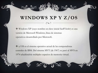 WINDOWS XP Y Z/OS
 Windows XP (cuyo nombre en clave inicial fueWhistler) es una
versión de Microsoft Windows, línea de sistemas
operativos desarrollado por Microsoft.
 z/OS es el sistema operativo actual de las computadoras
centrales de IBM. Del sistema MVT (de 1967) se pasó al MVS en
1974 añadiéndole múltiples espacios de memoria virtual.
 