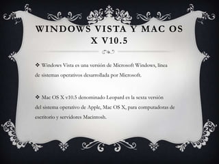 WINDOWS VISTA Y MAC OS
X V10.5
 Windows Vista es una versión de Microsoft Windows, línea
de sistemas operativos desarrollada por Microsoft.
 Mac OS X v10.5 denominado Leopard es la sexta versión
del sistema operativo de Apple, Mac OS X, para computadoras de
escritorio y servidores Macintosh.
 