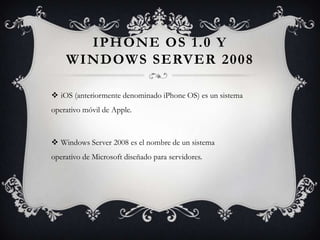 IPHONE OS 1.0 Y
WINDOWS SERVER 2008
 iOS (anteriormente denominado iPhone OS) es un sistema
operativo móvil de Apple.
 Windows Server 2008 es el nombre de un sistema
operativo de Microsoft diseñado para servidores.
 