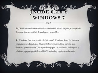 JNODE 0.2.8 Y
WINDOWS 7
 JNode es un sistema operativo totalmente hecho en Java, a excepción
de una mínima cantidad de código en assembler.
 Windows 7 es una versión de Microsoft Windows, línea de sistemas
operativos producida por Microsoft Corporation. Esta versión está
diseñada para uso enPC, incluyendo equipos de escritorio en hogares y
oficinas, equipos portátiles, tablet PC, netbooks y equipos media center.
 