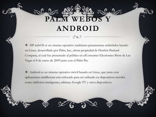 PALM WEBOS Y
ANDROID
 HP webOS es un sistema operativo multitarea parasistemas embebidos basado
en Linux, desarrollado por Palm, Inc., ahora propiedad de Hewlett-Packard
Company, el cual fue presentado al público en elConsumer Electronics Show de Las
Vegas el 8 de enero de 2009 junto con el Palm Pre.
 Android es un sistema operativo móvil basado en Linux, que junto con
aplicaciones middleware está enfocado para ser utilizado en dispositivos móviles
como teléfonos inteligentes, tabletas, Google TV y otros dispositivos.
 