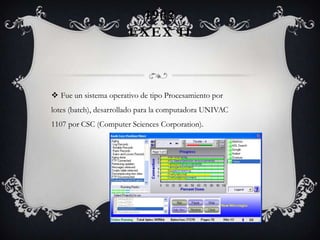 1962
EXEX II
 Fue un sistema operativo de tipo Procesamiento por
lotes (batch), desarrollado para la computadora UNIVAC
1107 por CSC (Computer Sciences Corporation).
 