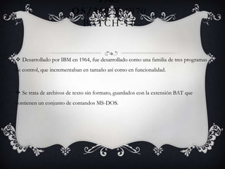 1965
OS/360 Y 1970
BATCH-11
 Desarrollado por IBM en 1964, fue desarrollado como una familia de tres programas
de control, que incrementaban en tamaño así como en funcionalidad.
 Se trata de archivos de texto sin formato, guardados con la extensión BAT que
contienen un conjunto de comandos MS-DOS.
 