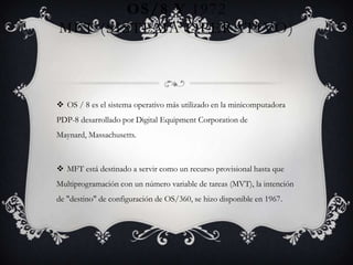OS/8 Y 1972
MFT (SISTEMA OPERATIVO)
 OS / 8 es el sistema operativo más utilizado en la minicomputadora
PDP-8 desarrollado por Digital Equipment Corporation de
Maynard, Massachusetts.
 MFT está destinado a servir como un recurso provisional hasta que
Multiprogramación con un número variable de tareas (MVT), la intención
de "destino" de configuración de OS/360, se hizo disponible en 1967.
 