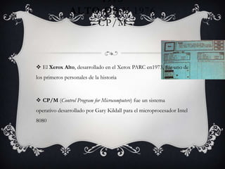1973
ALTO OS Y 1976
CP/M
 El Xerox Alto, desarrollado en el Xerox PARC en1973, fue uno de
los primeros personales de la historia
 CP/M (Control Program for Microcomputers) fue un sistema
operativo desarrollado por Gary Kildall para el microprocesador Intel
8080
 