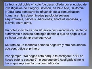 La teoría del doble vínculo fue desarrollada por el equipo de
investigación de Gregory Bateson, en Palo Alto, California
(1956) para demostrar la influencia de la comunicación
humana en las denominadas patología severas;
esquizofrenia, psicosis, adicciones, anorexia nerviosa, y
bulimia, entre otras.
Un doble vínculo es una situación comunicativa causante de
sufrimiento e incluso patología debido a que se haga lo que
se haga uno siempre se equivoca
Se trata de un mandato primario negativo y otro secundario
que contradice el primero.
Por ejemplo, “No hagas esto porque te castigaré” o “Si no
haces esto te castigaré”; o sea que será castigado si no lo
hace, que representa una contradicción