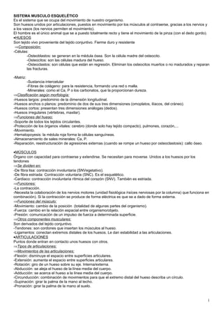 SISTEMA MUSCULO ESQUELÉTICO
Es el sistema que se ocupa del movimiento de nuestro organismo.
Son huesos unidos por articulaciones, puestos en movimiento por los músculos al contraerse, gracias a los nervios y
a los vasos (los nervios permiten el movimiento).
El hombre es el único animal que se a puesto totalmente recto y tiene el movimiento de la pinza (con el dedo gordo).
•HUESOS
Son tejido vivo proveniente del tejido conjuntivo. Fierme duro y resistente
⇒Composición:
-Células:
-Osteoblastos: se generan en la médula ósea. Son la célula madre del osteocito.
-Osteocitos: son las células madura del hueso.
-Osteoclastos: son células que están en regresión. Eliminan los osteocitos muertos o no madurados y reparan
las fracturas.
-Matriz:
-Sustancia intercelular
-Fibras de colágeno: para la resistencia, formando una red o malla.
-Minerales: como el Ca, P o los carbonatos, que la proporcionan dureza.
⇒Clasificación según morfología:
-Huesos largos: predominio de la dimensión longitudinal.
-Huesos anchos o planos: predominio de dos de sus tres dimensiones (omoplatos, ilíacos, del cráneo).
-Huesos cortos: presentan tres dimensiones análogas (dedos).
-Huesos irregulares (vértebras, maxilar).
⇒Funciones del hueso:
-Soporte de todos los tejidos circulantes.
-Protección de los órganos vitales: cerebro (donde solo hay tejido compacto), pulmones, corazón,...
-Movimiento.
-Hematopoyesis: la médula roja forma la células sanguíneas.
-Almacenamiento de sales minerales: Ca, P.
-Reparación, reestructuración de agresiones externas (cuando se rompe un hueso por osteoclastosis): callo óseo.
•MÚSCULOS
Órgano con capacidad para contraerse y extendirse. Se necesitan para moverse. Unidos a los huesos por los
tendones
⇒Se dividen en:
-De fibra lisa: contracción involuntaria (SNVegetativo).
-De fibra estriada: Contracción voluntaria (SNC). Es el esquelético.
-Cardiaco: contracción involuntaria rítmica del corazón (SNV). También es estriada.
⇒Funciones:
-La contracción.
-Necesita la colaboración de los nervios motores (unidad fisiológica /raíces nerviosas por la columna) que funciona en
combinación). Si la contracción se produce de forma eléctrica es que se a dado de forma externa.
⇒Funciones del músculo:
-Movimiento: cambio de la posición (totalidad de algunas partes del organismo).
-Fuerza: cambio en la relación espacial entre organismo/objeto.
-Presión: comunicación de un impulso de fuerza a determinada superficie.
⇒Otros componentes musculares:
Son derivados del tejido conjuntivo.
-Tendones: son cordones que insertan los músculos al hueso.
-Ligamentos: conectan extremos distales de los huesos. Le dan estabilidad a las articulaciones.
•ARTICULACIONES
Puntos donde entran en contacto unos huesos con otros.
⇒Tipos de articulaciones:
⇒Movimientos de las articulaciones:
-Flexión: disminuye el espacio entre superficies articulares.
-Extensión: aumenta el espacio entre superficies articulares.
-Rotación: giro de un hueso sobre su eje. Interna/externa.
-Abducción: se aleja el hueso de la línea media del cuerpo.
-Adducción: se acerca el hueso a la línea media del cuerpo.
-Circunducción: combinación de movimientos para que el extremo distal del hueso describa un círculo.
-Supinación: girar la palma de la mano al techo.
-Pronación: girar la palma de la mano al suelo.
1
 