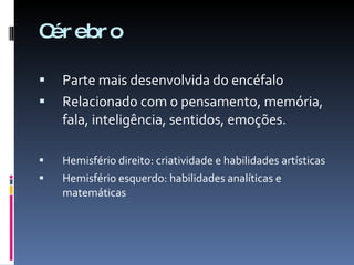 Cérebro Parte mais desenvolvida do encéfalo Relacionado com o pensamento, memória, fala, inteligência, sentidos, emoções. Hemisfério direito: criatividade e habilidades artísticas Hemisfério esquerdo: habilidades analíticas e matemáticas 