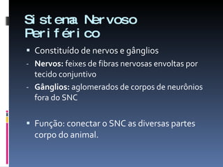 Sistema Nervoso Periférico Constituído de nervos e gânglios Nervos:  feixes de fibras nervosas envoltas por tecido conjuntivo Gânglios:  aglomerados de corpos de neurônios fora do SNC Função: conectar o SNC as diversas partes corpo do animal. 