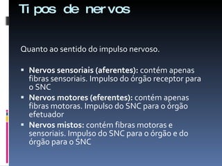 Tipos de nervos Quanto ao sentido do impulso nervoso. Nervos sensoriais (aferentes):  contém apenas fibras sensoriais. Impulso do órgão receptor para o SNC Nervos motores (eferentes):  contém apenas fibras motoras. Impulso do SNC para o órgão efetuador Nervos mistos:  contém fibras motoras e sensoriais. Impulso do SNC para o órgão e do órgão para o SNC 