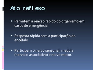 Ato reflexo Permitem a reação rápido do organismo em casos de emergência Resposta rápida sem a participação do encéfalo Participam o nervo sensorial, medula (nervoso associativo) e nervo motor. 