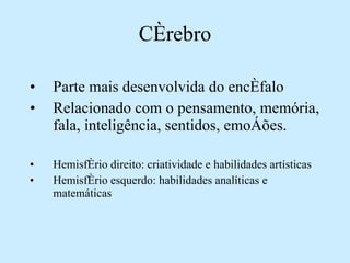 Parte mais desenvolvida do encéfalo Relacionado com o pensamento, memória, fala, inteligência, sentidos, emoções. Hemisfério direito: criatividade e habilidades artísticas Hemisfério esquerdo: habilidades analíticas e matemáticas Cérebro 