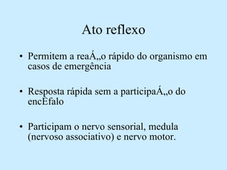 Ato reflexo Permitem a reação rápido do organismo em casos de emergência Resposta rápida sem a participação do encéfalo Participam o nervo sensorial, medula (nervoso associativo) e nervo motor. 