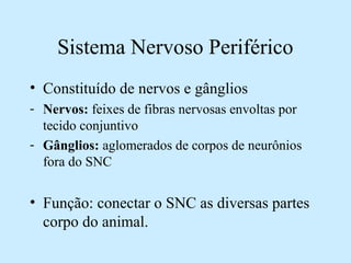 Sistema Nervoso Periférico
• Constituído de nervos e gânglios
- Nervos: feixes de fibras nervosas envoltas por
tecido conjuntivo
- Gânglios: aglomerados de corpos de neurônios
fora do SNC
• Função: conectar o SNC as diversas partes
corpo do animal.
 