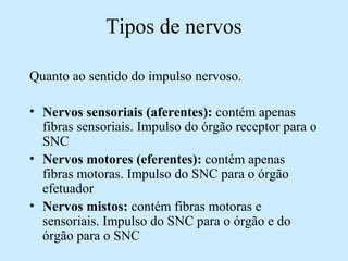Tipos de nervos
Quanto ao sentido do impulso nervoso.
• Nervos sensoriais (aferentes): contém apenas
fibras sensoriais. Impulso do órgão receptor para o
SNC
• Nervos motores (eferentes): contém apenas
fibras motoras. Impulso do SNC para o órgão
efetuador
• Nervos mistos: contém fibras motoras e
sensoriais. Impulso do SNC para o órgão e do
órgão para o SNC
 