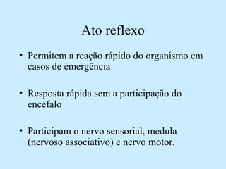 Ato reflexo
• Permitem a reação rápido do organismo em
casos de emergência
• Resposta rápida sem a participação do
encéfalo
• Participam o nervo sensorial, medula
(nervoso associativo) e nervo motor.
 