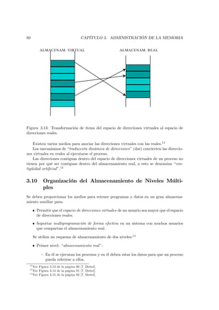 80                                   CAPÍTULO 3. ADMINISTRACIÓN DE LA MEMORIA


          ALMACENAM. VIRTUAL                             ALMACENAM. REAL




Figura 3.13: Transformación de ítems del espacio de direcciones virtuales al espacio de
direcciones reales.

    Existen varios medios para asociar las direcciones virtuales con las reales.12
    Los mecanismos de “traducción dinámica de direcciones” (dat) convierten las direccio-
nes virtuales en reales al ejecutarse el proceso.
    Las direcciones contiguas dentro del espacio de direcciones virtuales de un proceso no
tienen por qué ser contiguas dentro del almacenamiento real, a esto se denomina “con-
tigüidad artiﬁcial ”.13


3.10        Organización del Almacenamiento de Niveles Múlti-
            ples
Se deben proporcionar los medios para retener programas y datos en un gran almacena-
miento auxiliar para:

      • Permitir que el espacio de direcciones virtuales de un usuario sea mayor que el espacio
        de direcciones reales.
      • Soportar multiprogramación de forma efectiva en un sistema con muchos usuarios
        que compartan el almacenamiento real.

      Se utiliza un esquema de almacenamiento de dos niveles:14

      • Primer nivel: “almacenamiento real ”:

           — En él se ejecutan los procesos y en él deben estar los datos para que un proceso
             pueda referirse a ellos.
 12
    Ver Figura 3.13 de la página 80 [7, Deitel].
 13
    Ver Figura 3.14 de la página 81 [7, Deitel].
 14
    Ver Figura 3.15 de la página 82 [7, Deitel].
 