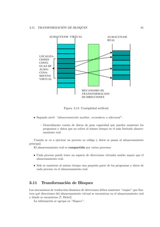 3.11. TRANSFORMACIÓN DE BLOQUES                                                     81


               ALMACENAM. VIRTUAL                          ALMACENAM.
                                                           REAL




       LOCALIZA-
       CIONES
       CONTI-
       GUAS DE
       ALMA-
       CENA-
       MIENTO
       VIRTUAL



                                       MECANISMO DE
                                       TRANSFORMACION
                                       DE DIRECCIONES



                          Figura 3.14: Contigüidad artiﬁcial.


   • Segundo nivel: “almacenamiento auxiliar, secundario o adicional ”:

        — Generalmente consta de discos de gran capacidad que pueden mantener los
          programas y datos que no caben al mismo tiempo en el más limitado almace-
          namiento real.

    Cuando se va a ejecutar un proceso su código y datos se pasan al almacenamiento
principal.
    El almacenamiento real es compartido por varios procesos:

   • Cada proceso puede tener un espacio de direcciones virtuales mucho mayor que el
     almacenamiento real.

   • Solo se mantiene al mismo tiempo una pequeña parte de los programas y datos de
     cada proceso en el almacenamiento real.



3.11     Transformación de Bloques
Los mecanismos de traducción dinámica de direcciones deben mantener “mapas” que ilus-
tren qué direcciones del almacenamiento virtual se encuentran en el almacenamiento real
y dónde se encuentran [7, Deitel].
    La información se agrupa en “bloques”:
 