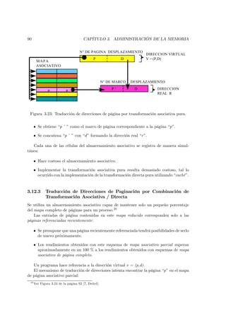90                                     CAPÍTULO 3. ADMINISTRACIÓN DE LA MEMORIA


                                    N° DE PAGINA DESPLAZAMIENTO
                                                                         DIRECCION VIRTUAL
                                              P               D          V = (P,D)
       MAPA
       ASOCIATIVO



                                                     N° DE MARCO   DESPLAZAMIENTO
                                                         P‘         D        DIRECCION
               P           P‘
                                                                             REAL R




 Figura 3.23: Traducción de direcciones de página por transformación asociativa pura.


      • Se obtiene “p ’ ” como el marco de página correspondiente a la página “p”.

      • Se concatena “p ’ ” con “d ” formando la dirección real “r ”.

   Cada una de las células del almacenamiento asociativo se registra de manera simul-
tánea:

      • Hace costoso el almacenamiento asociativo.

      • Implementar la transformación asociativa pura resulta demasiado costoso, tal lo
        ocurrido con la implementación de la transformación directa pura utilizando “caché”.


3.12.3       Traducción de Direcciones de Paginación por Combinación de
             Transformación Asociativa / Directa
Se utiliza un almacenamiento asociativo capaz de mantener solo un pequeño porcentaje
del mapa completo de páginas para un proceso.20
    Las entradas de página contenidas en este mapa reducido corresponden solo a las
páginas referenciadas recientemente:

      • Se presupone que una página recientemente referenciada tendrá posibilidades de serlo
        de nuevo próximamente.

      • Los rendimientos obtenidos con este esquema de mapa asociativo parcial superan
        aproximadamente en un 100 % a los rendimientos obtenidos con esquemas de mapa
        asociativo de página completo.

   Un programa hace referencia a la dirección virtual v = (p,d).
   El mecanismo de traducción de direcciones intenta encontrar la página “p” en el mapa
de página asociativo parcial:
 20
      Ver Figura 3.24 de la página 92 [7, Deitel].
 