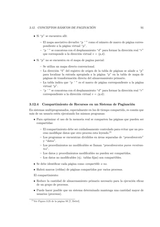 3.12. CONCEPTOS BÁSICOS DE PAGINACIÓN                                                      91

      • Si “p” se encuentra allí:

           — El mapa asociativo devuelve “p ’ ” como el número de marco de página corres-
             pondiente a la página virtual “p”.
           — “p ’ ” se concatena con el desplazamiento “d ” para formar la dirección real “r ”
             que corresponde a la dirección virtual v = (p,d).

      • Si “p” no se encuentra en el mapa de pagina parcial:

           — Se utiliza un mapa directo convencional.
           — La dirección “b” del registro de origen de la tabla de páginas se añade a “p”
             para localizar la entrada apropiada a la página “p” en la tabla de mapa de
             páginas de transformación directa del almacenamiento primario.
           — La tabla indica que “p ’ ” es el marco de página correspondiente a la página
             virtual “p”.
           — “p ’ ” se concatena con el desplazamiento “d ” para formar la dirección real “r ”
             correspondiente a la dirección virtual v = (p,d).


3.12.4       Compartimiento de Recursos en un Sistema de Paginación
En sistemas multiprogramados, especialmente en los de tiempo compartido, es común que
más de un usuario estén ejecutando los mismos programas:
      • Para optimizar el uso de la memoria real se comparten las páginas que pueden ser
        compartidas:

           — El compartimiento debe ser cuidadosamente controlado para evitar que un pro-
             ceso modiﬁque datos que otro proceso esta leyendo.21
           — Los programas se encuentran divididos en áreas separadas de “procedimiento”
             y “datos”.
           — Los procedimientos no modiﬁcables se llaman “procedimientos puros reentran-
             tes”.
           — Los datos y procedimientos modiﬁcables no pueden ser compartidos.
           — Los datos no modiﬁcables (ej.: tablas ﬁjas) son compartibles.

      • Se debe identiﬁcar cada página como compartible o no.
      • Habrá marcos (celdas) de páginas compartidos por varios procesos.
      El compartimiento:
      • Reduce la cantidad de almacenamiento primario necesario para la ejecución eﬁcaz
        de un grupo de procesos.
      • Puede hacer posible que un sistema determinado mantenga una cantidad mayor de
        usuarios (procesos).

 21
      Ver Figura 3.25 de la página 93 [7, Deitel].
 