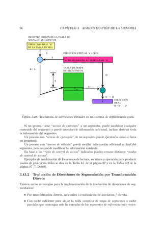 96                                CAPÍTULO 3. ADMINISTRACIÓN DE LA MEMORIA

        REGISTRO ORIGEN DE LA TABLA DE
        MAPA DE SEGMENTOS
       DIRECCION BASE “B”
       DE LA TABLA DE SEG.

                     B             DIRECCION VIRTUAL V = (S,D)
                          S
                +                   N° DE SEGMENTO S DESPLAZAM. D


                                   TABLA DE MAPA
         B+S
                                   DE SEGMENTOS
                                                                     D

                              S

                                                      S‘
                                             S‘                  +

                                                                     S‘ + D
                                                                              DIRECCION
                                                                 R
                                                                              REAL
                                                                              R=S‘ + D



 Figura 3.28: Traducción de direcciones virtuales en un sistema de segmentación pura.

    Si un proceso tiene “acceso de escritura” a un segmento, puede modiﬁcar cualquier
contenido del segmento y puede introducirle información adicional, incluso destruir toda
la información del segmento.
    Un proceso con “acceso de ejecución” de un segmento puede ejecutarlo como si fuera
un programa.
    Un proceso con “acceso de adición” puede escribir información adicional al ﬁnal del
segmento, pero no puede modiﬁcar la información existente.
    En base a los “tipos de control de acceso” indicados pueden crearse distintos “modos
de control de acceso”.
    Ejemplos de combinación de los accesos de lectura, escritura y ejecución para producir
modos de protección útiles se dan en la Tabla 3.1 de la página 97 y en la Tabla 3.2 de la
página 97 [7, Deitel].

3.13.2     Traducción de Direcciones de Segmentación por Transformación
           Directa
Existen varias estrategias para la implementación de la traducción de direcciones de seg-
mentación:

     • Por transformación directa, asociativa o combinación de asociativa / directa.

     • Con caché suﬁciente para alojar la tabla completa de mapa de segmentos o caché
       parciales que contengan solo las entradas de los segmentos de referencia más recien-
 