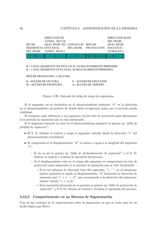 98                                CAPÍTULO 3. ADMINISTRACIÓN DE LA MEMORIA


                 DIRECCION DE                                          DIRECCION BASE
                 ALMAC. SECUN.                                         DEL SEGM.
      BIT DE     (SI EL SEGM. NO LONGITUD             BITS DE          (SI EL SEGM.
      RESIDENCIA ESTA EN EL      DEL SEGM.            PROTECCION       ESTA EN EL
      DEL SEGM. ALMAC. REAL)                                           ALMACEN.)
            R                A                L        R   W E     A       S‘


      R = 0 SI EL SEGMENTO NO ESTA EN EL ALMACENAMIENTO PRIMARIO
      R = 1 SI EL SEGMENTO ESTA EN EL ALMACENAMIENTO PRIMARIO

      BITS DE PROTECCION: (1-SI, 0-NO)
      R - ACCESO DE LECTURA                E - ACCESO DE EJECUCION
      W - ACCESO DE ESCRITURA              A - ACCESO DE ADICION



                    Figura 3.29: Entrada de tabla de mapa de segmentos.

    Si el segmento no se encuentra en el almacenamiento primario “a” es la dirección
en el almacenamiento secundario de donde debe recuperarse antes que el proceso pueda
continuar.
    Se compara cada referencia a un segmento con los bits de protección para determinar
si se permite la operación que se está intentando.
    Si el segmento buscado no está en el almacenamiento primario se genera un “fallo de
pérdida de segmento”:

     • El S. O. obtiene el control y carga el segmento referido desde la dirección “a” del
       almacenamiento secundario.
     • Se comprueba si el desplazamiento “d ” es menor o igual a la longitud del segmento
       “l ”:

         — Si no es así se genera un “fallo de desbordamiento de segmento” y el S. O.
           obtiene el control y termina la ejecución del proceso.
         — Si el desplazamiento está en el rango del segmento se comprueban los bits de
           protección para asegurarse si se permite la operación que se está intentando:
                ∗ Si es así entonces la dirección base del segmento, “s ’ ”, en el almacena-
                  miento primario se añade al desplazamiento “d ” formando la dirección de
                  memoria real “r = s ’ + d ”, que corresponde a la dirección del almacena-
                  miento virtual “v = (s,d)”.
                ∗ Si la operación intentada no se permite se genera un “fallo de protección de
                  segmento” y el S. O. obtiene el control y termina la ejecución del proceso.

3.13.3     Compartimiento en un Sistema de Segmentación
Una de las ventajas de la segmentación sobre la paginación es que se trata más de un
hecho lógico que físico:
 