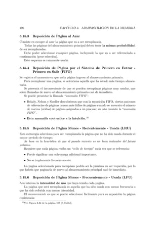 106                                    CAPÍTULO 3. ADMINISTRACIÓN DE LA MEMORIA

3.15.3       Reposición de Página al Azar
Consiste en escoger al azar la página que va a ser reemplazada.
    Todas las páginas del almacenamiento principal deben tener la misma probabilidad
de ser reemplazadas.
    Debe poder seleccionar cualquier página, incluyendo la que va a ser referenciada a
continuación (peor selección).
    Este esquema es raramente usado.

3.15.4       Reposición de Página por el Sistema de Primero en Entrar -
             Primero en Salir (FIFO)
Se registra el momento en que cada página ingresa al almacenamiento primario.
    Para reemplazar una página, se selecciona aquella que ha estado más tiempo almace-
nada.
    Se presenta el inconveniente de que se pueden reemplazar páginas muy usadas, que
serán llamadas de nuevo al almacenamiento primario casi de inmediato.
    Se puede presentar la llamada “anomalía FIFO”:
      • Belady, Nelson y Shedler descubrieron que con la reposición FIFO, ciertos patrones
        de referencias de páginas causan más fallos de páginas cuando se aumenta el número
        de marcos (celdas) de páginas asignados a un proceso: en esto consiste la “anomalía
        FIFO”.
      • Esta anomalía contradice a la intuición.30


3.15.5       Reposición de Página Menos - Recientemente - Usada (LRU)
Esta estrategia selecciona para ser reemplazada la página que no ha sido usada durante el
mayor período de tiempo.
   Se basa en la heurística de que el pasado reciente es un buen indicador del futuro
próximo.
   Requiere que cada página reciba un “sello de tiempo” cada vez que se referencia:
      • Puede signiﬁcar una sobrecarga adicional importante.
      • No se implementa frecuentemente.
   La página seleccionada para reemplazo podría ser la próxima en ser requerida, por lo
que habría que paginarla de nuevo al almacenamiento principal casi de inmediato.

3.15.6       Reposición de Página Menos - Frecuentemente - Usada (LFU)
Acá interesa la intensidad de uso que haya tenido cada página.
   La página que será reemplazada es aquella que ha sido usada con menos frecuencia o
que ha sido referida con menos intensidad.
   El inconveniente es que se puede seleccionar fácilmente para su reposición la página
equivocada:
 30
      Ver Figura 3.34 de la página 107 [7, Deitel].
 