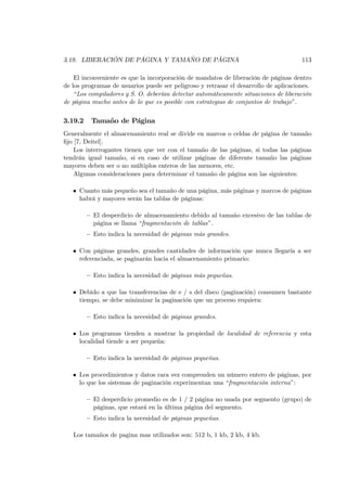 3.19. LIBERACIÓN DE PÁGINA Y TAMAÑO DE PÁGINA                                         113

    El inconveniente es que la incorporación de mandatos de liberación de páginas dentro
de los programas de usuarios puede ser peligroso y retrasar el desarrollo de aplicaciones.
    “Los compiladores y S. O. deberían detectar automáticamente situaciones de liberación
de página mucho antes de lo que es posible con estrategias de conjuntos de trabajo”.

3.19.2    Tamaño de Página
Generalmente el almacenamiento real se divide en marcos o celdas de página de tamaño
ﬁjo [7, Deitel].
    Los interrogantes tienen que ver con el tamaño de las páginas, si todas las páginas
tendrán igual tamaño, si en caso de utilizar páginas de diferente tamaño las páginas
mayores deben ser o no múltiplos enteros de las menores, etc.
    Algunas consideraciones para determinar el tamaño de página son las siguientes:

   • Cuanto más pequeño sea el tamaño de una página, más páginas y marcos de páginas
     habrá y mayores serán las tablas de páginas:

         — El desperdicio de almacenamiento debido al tamaño excesivo de las tablas de
           página se llama “fragmentación de tablas”.
         — Esto indica la necesidad de páginas más grandes.

   • Con páginas grandes, grandes cantidades de información que nunca llegaría a ser
     referenciada, se paginarán hacia el almacenamiento primario:

         — Esto indica la necesidad de páginas más pequeñas.

   • Debido a que las transferencias de e / s del disco (paginación) consumen bastante
     tiempo, se debe minimizar la paginación que un proceso requiera:

         — Esto indica la necesidad de páginas grandes.

   • Los programas tienden a mostrar la propiedad de localidad de referencia y esta
     localidad tiende a ser pequeña:

         — Esto indica la necesidad de páginas pequeñas.

   • Los procedimientos y datos rara vez comprenden un número entero de páginas, por
     lo que los sistemas de paginación experimentan una “fragmentación interna”:

         — El desperdicio promedio es de 1 / 2 página no usada por segmento (grupo) de
           páginas, que estará en la última página del segmento.
         — Esto indica la necesidad de páginas pequeñas.

   Los tamaños de pagina mas utilizados son: 512 b, 1 kb, 2 kb, 4 kb.
 