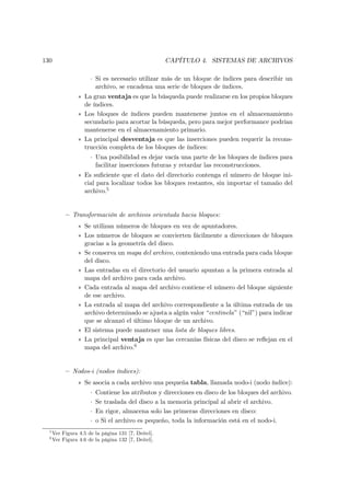 130                                                  CAPÍTULO 4. SISTEMAS DE ARCHIVOS

                      · Si es necesario utilizar más de un bloque de índices para describir un
                        archivo, se encadena una serie de bloques de índices.
                 ∗ La gran ventaja es que la búsqueda puede realizarse en los propios bloques
                   de índices.
                 ∗ Los bloques de índices pueden mantenerse juntos en el almacenamiento
                   secundario para acortar la búsqueda, pero para mejor performance podrían
                   mantenerse en el almacenamiento primario.
                 ∗ La principal desventaja es que las inserciones pueden requerir la recons-
                   trucción completa de los bloques de índices:
                      · Una posibilidad es dejar vacía una parte de los bloques de índices para
                        facilitar inserciones futuras y retardar las reconstrucciones.
                 ∗ Es suﬁciente que el dato del directorio contenga el número de bloque ini-
                   cial para localizar todos los bloques restantes, sin importar el tamaño del
                   archivo.5


           — Transformación de archivos orientada hacia bloques:
                 ∗ Se utilizan números de bloques en vez de apuntadores.
                 ∗ Los números de bloques se convierten fácilmente a direcciones de bloques
                   gracias a la geometría del disco.
                 ∗ Se conserva un mapa del archivo, conteniendo una entrada para cada bloque
                   del disco.
                 ∗ Las entradas en el directorio del usuario apuntan a la primera entrada al
                   mapa del archivo para cada archivo.
                 ∗ Cada entrada al mapa del archivo contiene el número del bloque siguiente
                   de ese archivo.
                 ∗ La entrada al mapa del archivo correspondiente a la última entrada de un
                   archivo determinado se ajusta a algún valor “centinela” (“nil”) para indicar
                   que se alcanzó el último bloque de un archivo.
                 ∗ El sistema puede mantener una lista de bloques libres.
                 ∗ La principal ventaja es que las cercanías físicas del disco se reﬂejan en el
                   mapa del archivo.6


           — Nodos-i (nodos índices):
                 ∗ Se asocia a cada archivo una pequeña tabla, llamada nodo-i (nodo índice):
                      ·   Contiene los atributos y direcciones en disco de los bloques del archivo.
                      ·   Se traslada del disco a la memoria principal al abrir el archivo.
                      ·   En rigor, almacena solo las primeras direcciones en disco:
                      ·   o Si el archivo es pequeño, toda la información está en el nodo-i.
  5
      Ver Figura 4.5 de la página 131 [7, Deitel].
  6
      Ver Figura 4.6 de la página 132 [7, Deitel].
 