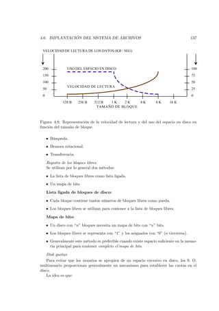 4.6. IMPLANTACIÓN DEL SISTEMA DE ARCHIVOS                                                137


 VELOCIDAD DE LECTURA DE LOS DATOS (KB / SEG)



 200             USO DEL ESPACIO EN DISCO                                                100
 150                                                                                     75
 100                                                                                     50
                 VELOCIDAD DE LECTURA
 50                                                                                      25
 0                                                                                       0
              128 B     256 B    512 B 1K    2K    4K                 8K      16 K
                                  TAMAÑO DE BLOQUE



Figura 4.8: Representación de la velocidad de lectura y del uso del espacio en disco en
función del tamaño de bloque.

     • Búsqueda.
     • Demora rotacional.
     • Transferencia.

     Registro de los bloques libres:
     Se utilizan por lo general dos métodos:

     • La lista de bloques libres como lista ligada.
     • Un mapa de bits.

     Lista ligada de bloques de disco:

     • Cada bloque contiene tantos números de bloques libres como pueda.
     • Los bloques libres se utilizan para contener a la lista de bloques libres.

     Mapa de bits:

     • Un disco con “n” bloques necesita un mapa de bits con “n” bits.
     • Los bloques libres se representa con “1” y los asignados con “0” (o viceversa).
     • Generalmente este método es preferible cuando existe espacio suﬁciente en la memo-
       ria principal para contener completo el mapa de bits.

    Disk quotas:
    Para evitar que los usuarios se apropien de un espacio excesivo en disco, los S. O.
multiusuario proporcionan generalmente un mecanismo para establecer las cuotas en el
disco.
    La idea es que:
 