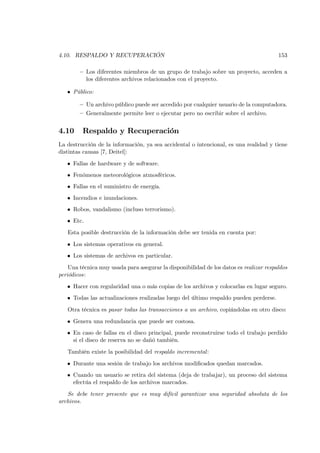 4.10. RESPALDO Y RECUPERACIÓN                                                           153

        — Los diferentes miembros de un grupo de trabajo sobre un proyecto, acceden a
          los diferentes archivos relacionados con el proyecto.

   • Público:

        — Un archivo público puede ser accedido por cualquier usuario de la computadora.
        — Generalmente permite leer o ejecutar pero no escribir sobre el archivo.


4.10     Respaldo y Recuperación
La destrucción de la información, ya sea accidental o intencional, es una realidad y tiene
distintas causas [7, Deitel]:
   • Fallas de hardware y de software.
   • Fenómenos meteorológicos atmosféricos.
   • Fallas en el suministro de energía.
   • Incendios e inundaciones.
   • Robos, vandalismo (incluso terrorismo).
   • Etc.
   Esta posible destrucción de la información debe ser tenida en cuenta por:
   • Los sistemas operativos en general.
   • Los sistemas de archivos en particular.
    Una técnica muy usada para asegurar la disponibilidad de los datos es realizar respaldos
periódicos:
   • Hacer con regularidad una o más copias de los archivos y colocarlas en lugar seguro.
   • Todas las actualizaciones realizadas luego del último respaldo pueden perderse.
   Otra técnica es pasar todas las transacciones a un archivo, copiándolas en otro disco:
   • Genera una redundancia que puede ser costosa.
   • En caso de fallas en el disco principal, puede reconstruirse todo el trabajo perdido
     si el disco de reserva no se dañó también.
   También existe la posibilidad del respaldo incremental :
   • Durante una sesión de trabajo los archivos modiﬁcados quedan marcados.
   • Cuando un usuario se retira del sistema (deja de trabajar), un proceso del sistema
     efectúa el respaldo de los archivos marcados.
   Se debe tener presente que es muy difícil garantizar una seguridad absoluta de los
archivos.
 