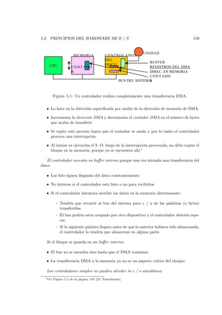 5.2. PRINCIPIOS DEL HARDWARE DE E / S                                                     159


                                                              UNIDAD
                       MEM ORIA            CONTROLAD OR
                                           DEL
                                                                  BUFFER
       CPU                                 DISCO
                     CONTADO                                      REGISTROS DEL DMA
                     R                                            DIREC. EN MEMORIA
                                                                  C O N TA D O
                                                    BUS DEL SISTEMA
                                                                  R



         Figura 5.1: Un controlador realiza completamente una transferencia DMA.


      • Lo hace en la dirección especiﬁcada por medio de la dirección de memoria de DMA.

      • Incrementa la dirección DMA y decrementa el contador DMA en el número de bytes
        que acaba de transferir.

      • Se repite este proceso hasta que el contador se anula y por lo tanto el controlador
        provoca una interrupción.

      • Al iniciar su ejecución el S. O. luego de la interrupción provocada, no debe copiar el
        bloque en la memoria, porque ya se encuentra ahí.1

    El controlador necesita un buﬀer interno porque una vez iniciada una transferencia del
disco:

      • Los bits siguen llegando del disco constantemente.

      • No interesa si el controlador está listo o no para recibirlos.

      • Si el controlador intentara escribir los datos en la memoria directamente:

           — Tendría que recurrir al bus del sistema para c / u de las palabras (o bytes)
             transferidas.
           — El bus podría estar ocupado por otro dispositivo y el controlador debería espe-
             rar.
           — Si la siguiente palabra llegara antes de que la anterior hubiera sido almacenada,
             el controlador la tendría que almacenar en alguna parte.

      Si el bloque se guarda en un buﬀer interno:

      • El bus no se necesita sino hasta que el DMA comienza.

      • La transferencia DMA a la memoria ya no es un aspecto crítico del tiempo.

      Los controladores simples no pueden atender la e / s simultánea:
  1
      Ver Figura 5.1 de la página 159 [23, Tanenbaum].
 