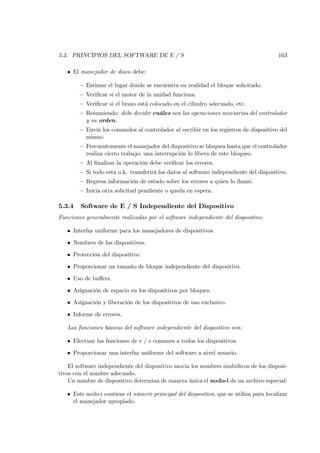 5.3. PRINCIPIOS DEL SOFTWARE DE E / S                                                   163

   • El manejador de disco debe:

        — Estimar el lugar donde se encuentra en realidad el bloque solicitado.
        — Veriﬁcar si el motor de la unidad funciona.
        — Veriﬁcar si el brazo está colocado en el cilindro adecuado, etc.
        — Resumiendo: debe decidir cuáles son las operaciones necesarias del controlador
          y su orden.
        — Envía los comandos al controlador al escribir en los registros de dispositivo del
          mismo.
        — Frecuentemente el manejador del dispositivo se bloquea hasta que el controlador
          realiza cierto trabajo; una interrupción lo libera de este bloqueo.
        — Al ﬁnalizar la operación debe veriﬁcar los errores.
        — Si todo esta o.k. transferirá los datos al software independiente del dispositivo.
        — Regresa información de estado sobre los errores a quien lo llamó.
        — Inicia otra solicitud pendiente o queda en espera.

5.3.4   Software de E / S Independiente del Dispositivo
Funciones generalmente realizadas por el software independiente del dispositivo:

   • Interfaz uniforme para los manejadores de dispositivos.

   • Nombres de los dispositivos.

   • Protección del dispositivo.

   • Proporcionar un tamaño de bloque independiente del dispositivo.

   • Uso de buﬀers.

   • Asignación de espacio en los dispositivos por bloques.

   • Asignación y liberación de los dispositivos de uso exclusivo.

   • Informe de errores.

   Las funciones básicas del software independiente del dispositivo son:

   • Efectuar las funciones de e / s comunes a todos los dispositivos.

   • Proporcionar una interfaz uniforme del software a nivel usuario.

    El software independiente del dispositivo asocia los nombres simbólicos de los disposi-
tivos con el nombre adecuado.
    Un nombre de dispositivo determina de manera única el nodo-i de un archivo especial:

   • Este nodo-i contiene el número principal del dispositivo, que se utiliza para localizar
     el manejador apropiado.
 