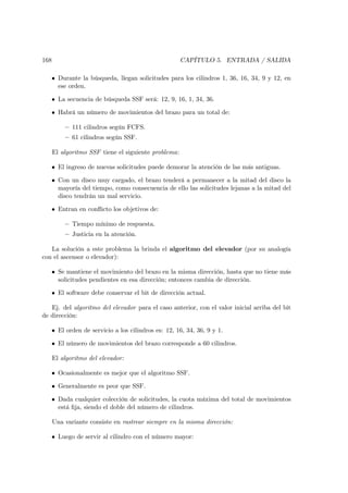 168                                                   CAPÍTULO 5. ENTRADA / SALIDA

   • Durante la búsqueda, llegan solicitudes para los cilindros 1, 36, 16, 34, 9 y 12, en
     ese orden.

   • La secuencia de búsqueda SSF será: 12, 9, 16, 1, 34, 36.

   • Habrá un número de movimientos del brazo para un total de:

          — 111 cilindros según FCFS.
          — 61 cilindros según SSF.

      El algoritmo SSF tiene el siguiente problema:

   • El ingreso de nuevas solicitudes puede demorar la atención de las más antiguas.

   • Con un disco muy cargado, el brazo tenderá a permanecer a la mitad del disco la
     mayoría del tiempo, como consecuencia de ello las solicitudes lejanas a la mitad del
     disco tendrán un mal servicio.

   • Entran en conﬂicto los objetivos de:

          — Tiempo mínimo de respuesta.
          — Justicia en la atención.

   La solución a este problema la brinda el algoritmo del elevador (por su analogía
con el ascensor o elevador):

   • Se mantiene el movimiento del brazo en la misma dirección, hasta que no tiene más
     solicitudes pendientes en esa dirección; entonces cambia de dirección.

   • El software debe conservar el bit de dirección actual.

   Ej. del algoritmo del elevador para el caso anterior, con el valor inicial arriba del bit
de dirección:

   • El orden de servicio a los cilindros es: 12, 16, 34, 36, 9 y 1.

   • El número de movimientos del brazo corresponde a 60 cilindros.

      El algoritmo del elevador:

   • Ocasionalmente es mejor que el algoritmo SSF.

   • Generalmente es peor que SSF.

   • Dada cualquier colección de solicitudes, la cuota máxima del total de movimientos
     está ﬁja, siendo el doble del número de cilindros.

      Una variante consiste en rastrear siempre en la misma dirección:

   • Luego de servir al cilindro con el número mayor:
 