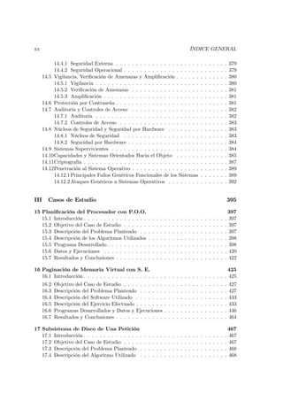 xx                                                                                                 ÍNDICE GENERAL

           14.4.1 Seguridad Externa . . . . . . . . . . . . . . . . . . . . .                                  .   .   .   .   .   .   .   379
           14.4.2 Seguridad Operacional . . . . . . . . . . . . . . . . . . .                                  .   .   .   .   .   .   .   379
      14.5 Vigilancia, Veriﬁcación de Amenazas y Ampliﬁcación . . . . . .                                      .   .   .   .   .   .   .   380
           14.5.1 Vigilancia . . . . . . . . . . . . . . . . . . . . . . . . . .                               .   .   .   .   .   .   .   380
           14.5.2 Veriﬁcación de Amenazas . . . . . . . . . . . . . . . . .                                    .   .   .   .   .   .   .   381
           14.5.3 Ampliﬁcación . . . . . . . . . . . . . . . . . . . . . . . .                                 .   .   .   .   .   .   .   381
      14.6 Protección por Contraseña . . . . . . . . . . . . . . . . . . . . .                                 .   .   .   .   .   .   .   381
      14.7 Auditoría y Controles de Acceso . . . . . . . . . . . . . . . . .                                   .   .   .   .   .   .   .   382
           14.7.1 Auditoría . . . . . . . . . . . . . . . . . . . . . . . . . .                                .   .   .   .   .   .   .   382
           14.7.2 Controles de Acceso . . . . . . . . . . . . . . . . . . . .                                  .   .   .   .   .   .   .   383
      14.8 Núcleos de Seguridad y Seguridad por Hardware . . . . . . . .                                       .   .   .   .   .   .   .   383
           14.8.1 Núcleos de Seguridad . . . . . . . . . . . . . . . . . . .                                   .   .   .   .   .   .   .   383
           14.8.2 Seguridad por Hardware . . . . . . . . . . . . . . . . . .                                   .   .   .   .   .   .   .   384
      14.9 Sistemas Supervivientes . . . . . . . . . . . . . . . . . . . . . .                                 .   .   .   .   .   .   .   384
      14.10Capacidades y Sistemas Orientados Hacia el Objeto . . . . . .                                       .   .   .   .   .   .   .   385
      14.11Criptografía . . . . . . . . . . . . . . . . . . . . . . . . . . . . .                              .   .   .   .   .   .   .   387
      14.12Penetración al Sistema Operativo . . . . . . . . . . . . . . . . .                                  .   .   .   .   .   .   .   389
           14.12.1 Principales Fallos Genéricos Funcionales de los Sistemas                                    .   .   .   .   .   .   .   389
           14.12.2 Ataques Genéricos a Sistemas Operativos . . . . . . . .                                     .   .   .   .   .   .   .   392


III     Casos de Estudio                                                                                                                   395

15 Planiﬁcación del Procesador con P.O.O.                                                                                                  397
   15.1 Introducción . . . . . . . . . . . . . . . .       .   .   .   .   .   .   .   .   .   .   .   .   .   .   .   .   .   .   .   .   397
   15.2 Objetivo del Caso de Estudio . . . . . .           .   .   .   .   .   .   .   .   .   .   .   .   .   .   .   .   .   .   .   .   397
   15.3 Descripción del Problema Planteado . .             .   .   .   .   .   .   .   .   .   .   .   .   .   .   .   .   .   .   .   .   397
   15.4 Descripción de los Algoritmos Utilizados           .   .   .   .   .   .   .   .   .   .   .   .   .   .   .   .   .   .   .   .   398
   15.5 Programa Desarrollado . . . . . . . . . .          .   .   .   .   .   .   .   .   .   .   .   .   .   .   .   .   .   .   .   .   398
   15.6 Datos y Ejecuciones . . . . . . . . . . .          .   .   .   .   .   .   .   .   .   .   .   .   .   .   .   .   .   .   .   .   420
   15.7 Resultados y Conclusiones . . . . . . . .          .   .   .   .   .   .   .   .   .   .   .   .   .   .   .   .   .   .   .   .   422

16 Paginación de Memoria Virtual con S. E.                                                  425
   16.1 Introducción . . . . . . . . . . . . . . . . . . . . . . . . . . . . . . . . . . . . 425
      16.2   Objetivo del Caso de Estudio . . . . . . . . . .              .   .   .   .   .   .   .   .   .   .   .   .   .   .   .   .   427
      16.3   Descripción del Problema Planteado . . . . . .                .   .   .   .   .   .   .   .   .   .   .   .   .   .   .   .   427
      16.4   Descripción del Software Utilizado . . . . . . .              .   .   .   .   .   .   .   .   .   .   .   .   .   .   .   .   433
      16.5   Descripción del Ejercicio Efectuado . . . . . . .             .   .   .   .   .   .   .   .   .   .   .   .   .   .   .   .   433
      16.6   Programas Desarrollados y Datos y Ejecuciones                 .   .   .   .   .   .   .   .   .   .   .   .   .   .   .   .   446
      16.7   Resultados y Conclusiones . . . . . . . . . . . .             .   .   .   .   .   .   .   .   .   .   .   .   .   .   .   .   464

17 Subsistema de Disco de Una Petición                                                                                                     467
   17.1 Introducción . . . . . . . . . . . . . . .     .   .   .   .   .   .   .   .   .   .   .   .   .   .   .   .   .   .   .   .   .   467
   17.2 Objetivo del Caso de Estudio . . . . .         .   .   .   .   .   .   .   .   .   .   .   .   .   .   .   .   .   .   .   .   .   467
   17.3 Descripción del Problema Planteado .           .   .   .   .   .   .   .   .   .   .   .   .   .   .   .   .   .   .   .   .   .   468
   17.4 Descripción del Algoritmo Utilizado .          .   .   .   .   .   .   .   .   .   .   .   .   .   .   .   .   .   .   .   .   .   468
 