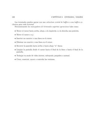 180                                               CAPÍTULO 5. ENTRADA / SALIDA

    Las terminales pueden operar con una estructura central de buﬀers o con buﬀers ex-
clusivos para cada terminal.
    Frecuentemente los manejadores de terminales soportan operaciones tales como:

   • Mover el cursor hacia arriba, abajo, a la izquierda o a la derecha una posición.

   • Mover el cursor a x,y.

   • Insertar un caracter o una línea en el cursor.

   • Eliminar un caracter o una línea en el cursor.

   • Recorrer la pantalla hacia arriba o hacia abajo “n” líneas.

   • Limpiar la pantalla desde el cursor hacia el ﬁnal de la línea o hasta el ﬁnal de la
     pantalla.

   • Trabajar en modo de video inverso, subrayado, parpadeo o normal.

   • Crear, construir, mover o controlar las ventanas.
 