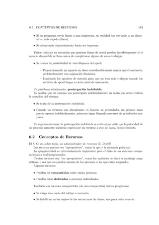 6.2. CONCEPTOS DE RECURSOS                                                            183

   • Si un programa envía líneas a una impresora, en realidad son enviadas a un dispo-
     sitivo más rápido (disco).

   • Se almacenan temporalmente hasta ser impresas.

   Varios trabajos en ejecución que generan líneas de spool pueden interbloquearse si el
espacio disponible se llena antes de completarse alguno de estos trabajos:

   • Se reduce la probabilidad de interbloqueos del spool:

        — Proporcionando un espacio en disco considerablemente mayor que el necesario,
          preferentemente con asignación dinámica.
        — Limitando los spoolers de entrada para que no lean más trabajos cuando los
          archivos de spool llegan a cierto nivel de saturación.

    Un problema relacionado: postergación indeﬁnida:
    Es posible que un proceso sea postergado indeﬁnidamente en tanto que otros reciben
la atención del sistema:

   • Se trata de la postergación indeﬁnida.

   • Cuando los recursos son planiﬁcados en función de prioridades, un proceso dado
     puede esperar indeﬁnidamente, mientras sigan llegando procesos de prioridades ma-
     yores.

   En algunos sistemas, la postergación indeﬁnida se evita al permitir que la prioridad de
un proceso aumente mientras espera por un recurso; a esto se llama envejecimiento.


6.2    Conceptos de Recursos
El S. O. es, sobre todo, un administrador de recursos [7, Deitel].
    Los recursos pueden ser “apropiativos”, como la cpu y la memoria principal.
    La apropiatividad es extremadamente importante para el éxito de los sistemas compu-
tacionales multiprogramados.
    Ciertos recursos son “no apropiativos”, como las unidades de cinta o cartridge mag-
néticos, o sea que no pueden sacarse de los procesos a los que están asignados.
    Algunos recursos:

   • Pueden ser compartidos entre varios procesos.

   • Pueden estar dedicados a procesos individuales.

   También son recursos compartibles (de uso compartido) ciertos programas:

   • Se carga una copia del código a memoria.

   • Se habilitan varias copias de las estructuras de datos, una para cada usuario.
 