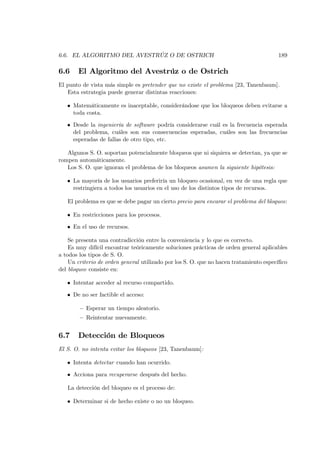 6.6. EL ALGORITMO DEL AVESTRÚZ O DE OSTRICH                                            189

6.6    El Algoritmo del Avestrúz o de Ostrich
El punto de vista más simple es pretender que no existe el problema [23, Tanenbaum].
   Esta estrategia puede generar distintas reacciones:

   • Matemáticamente es inaceptable, considerándose que los bloqueos deben evitarse a
     toda costa.

   • Desde la ingeniería de software podría considerarse cuál es la frecuencia esperada
     del problema, cuáles son sus consecuencias esperadas, cuáles son las frecuencias
     esperadas de fallas de otro tipo, etc.

   Algunos S. O. soportan potencialmente bloqueos que ni siquiera se detectan, ya que se
rompen automáticamente.
   Los S. O. que ignoran el problema de los bloqueos asumen la siguiente hipótesis:

   • La mayoría de los usuarios preferiría un bloqueo ocasional, en vez de una regla que
     restringiera a todos los usuarios en el uso de los distintos tipos de recursos.

   El problema es que se debe pagar un cierto precio para encarar el problema del bloqueo:

   • En restricciones para los procesos.

   • En el uso de recursos.

    Se presenta una contradicción entre la conveniencia y lo que es correcto.
    Es muy difícil encontrar teóricamente soluciones prácticas de orden general aplicables
a todos los tipos de S. O.
    Un criterio de orden general utilizado por los S. O. que no hacen tratamiento especíﬁco
del bloqueo consiste en:

   • Intentar acceder al recurso compartido.

   • De no ser factible el acceso:

        — Esperar un tiempo aleatorio.
        — Reintentar nuevamente.


6.7    Detección de Bloqueos
El S. O. no intenta evitar los bloqueos [23, Tanenbaum]:

   • Intenta detectar cuando han ocurrido.

   • Acciona para recuperarse después del hecho.

   La detección del bloqueo es el proceso de:

   • Determinar si de hecho existe o no un bloqueo.
 