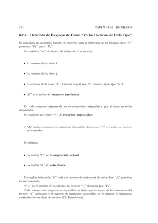 194                                                             CAPÍTULO 6. BLOQUEOS

6.7.4      Detección de Bloqueos de Forma “Varios Recursos de Cada Tipo”

Se considera un algoritmo basado en matrices para la detección de un bloqueo entre “n”
procesos, “P 1 ” hasta “P n ”.
      Se considera “m” el número de clases de recursos con:



   • E1 recursos de la clase 1.


   • E2 recursos de la clase 2.


   • Ei recursos de la clase “i” (1 menor o igual que “i” menor o igual que “m”).


   • “E” es el vector de recursos existentes.



    En todo momento algunos de los recursos están asignados y por lo tanto no están
disponibles.
      Se considera un vector “A” de recursos disponibles:



   • “Ai ” indica el número de instancias disponibles del recurso “i” ; se reﬁere a recursos
     no asignados.



      Se utilizan:



   • La matriz “C” de la asignación actual.


   • La matriz “R” de solicitudes.



   El renglón i-ésimo de “C ” indica el número de instancias de cada clase “P i ” poseídas
en ese momento.
      “C ij ” es el número de instancias del recurso “ j” deseadas por “P i ”.
    Cada recurso está asignado o disponible, es decir que la suma de las instancias del
recurso “j ” asignadas y el número de instancias disponibles es el número de instancias
existentes de esa clase de recurso [23, Tanenbaum].
 
