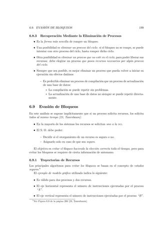 6.9. EVASIÓN DE BLOQUEOS                                                                   199

6.8.3      Recuperación Mediante la Eliminación de Procesos
      • Es la forma más sencilla de romper un bloqueo.

      • Una posibilidad es eliminar un proceso del ciclo: si el bloqueo no se rompe, se puede
        intentar con otro proceso del ciclo, hasta romper dicho ciclo.

      • Otra posibilidad es eliminar un proceso que no esté en el ciclo, para poder liberar sus
        recursos: debe elegirse un proceso que posea recursos necesarios por algún proceso
        del ciclo.

      • Siempre que sea posible, es mejor eliminar un proceso que pueda volver a iniciar su
        ejecución sin efectos dañinos:

           — Es preferible eliminar un proceso de compilación que un proceso de actualización
             de una base de datos:
                ∗ La compilación se puede repetir sin problemas.
                ∗ La actualización de una base de datos no siempre se puede repetir directa-
                  mente.


6.9       Evasión de Bloqueos
En este análisis se supone implícitamente que si un proceso solicita recursos, los solicita
todos al mismo tiempo [23, Tanenbaum]:

      • En la mayoría de los sistemas los recursos se solicitan uno a la vez.

      • El S. O. debe poder:

           — Decidir si el otorgamiento de un recurso es seguro o no.
           — Asignarlo solo en caso de que sea seguro.

    El objetivo es evitar el bloqueo haciendo la elección correcta todo el tiempo, pero para
evitar los bloqueos se requiere de cierta información de antemano.

6.9.1      Trayectorias de Recursos
Los principales algoritmos para evitar los bloqueos se basan en el concepto de estados
seguros.8
    El ejemplo de modelo gráﬁco utilizado indica lo siguiente:

      • Es válido para dos procesos y dos recursos.

      • El eje horizontal representa el número de instrucciones ejecutadas por el proceso
        “A”.

      • El eje vertical representa el número de instrucciones ejecutadas por el proceso “B”.
  8
      Ver Figura 6.9 de la página 200 [23, Tanenbaum].
 