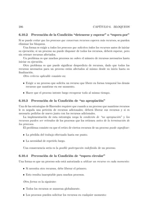 206                                                           CAPÍTULO 6. BLOQUEOS

6.10.2      Prevención de la Condición “detenerse y esperar” o “espera por”
Si se puede evitar que los procesos que conservan recursos esperen más recursos, se pueden
eliminar los bloqueos.
    Una forma es exigir a todos los procesos que soliciten todos los recursos antes de iniciar
su ejecución; si un proceso no puede disponer de todos los recursos, deberá esperar, pero
sin retener recursos afectados.
    Un problema es que muchos procesos no saben el número de recursos necesarios hasta
iniciar su ejecución.
    Otro problema es que puede signiﬁcar desperdicio de recursos, dado que todos los
recursos necesarios para un proceso están afectados al mismo desde su inicio hasta su
ﬁnalización.
    Otro criterio aplicable consiste en:

   • Exigir a un proceso que solicita un recurso que libere en forma temporal los demás
     recursos que mantiene en ese momento.

   • Hacer que el proceso intente luego recuperar todo al mismo tiempo.

6.10.3      Prevención de la Condición de “no apropiación”
Una de las estrategias de Havender requiere que cuando a un proceso que mantiene recursos
le es negada una petición de recursos adicionales; deberá liberar sus recursos y si es
necesario pedirlos de nuevo junto con los recursos adicionales.
    La implementación de esta estrategia niega la condición de “no apropiación” y los
recursos pueden ser retirados de los procesos que los retienen antes de la terminación de
los procesos.
    El problema consiste en que el retiro de ciertos recursos de un proceso puede signiﬁcar:

   • La pérdida del trabajo efectuado hasta ese punto.

   • La necesidad de repetirlo luego.

      Una consecuencia seria es la posible postergación indeﬁnida de un proceso.

6.10.4      Prevención de la Condición de “espera circular”
Una forma es que un proceso solo está autorizado a utilizar un recurso en cada momento:

   • Si necesita otro recursos, debe liberar el primero.

   • Esto resulta inaceptable para muchos procesos.

      Otra forma es la siguiente:

   • Todos los recursos se numeran globalmente.

   • Los procesos pueden solicitar los recursos en cualquier momento:
 