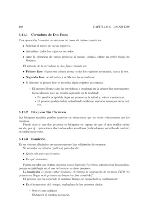 208                                                          CAPÍTULO 6. BLOQUEOS

6.11.1      Cerradura de Dos Fases
Una operación frecuente en sistemas de bases de datos consiste en:
   • Solicitar el cierre de varios registros.
   • Actualizar todos los registros cerrados.
   • Ante la ejecución de varios procesos al mismo tiempo, existe un grave riesgo de
     bloqueo.
      El método de la cerradura de dos fases consiste en:
   • Primer fase: el proceso intenta cerrar todos los registros necesarios, uno a la vez.
   • Segunda fase: se actualiza y se liberan las cerraduras.
   • Si durante la primer fase se necesita algún registro ya cerrado:

          — El proceso libera todas las cerraduras y comienza en la primer fase nuevamente.
          — Generalmente esto no resulta aplicable en la realidad:
               ∗ No resulta aceptable dejar un proceso a la mitad y volver a comenzar.
               ∗ El proceso podría haber actualizado archivos, enviado mensajes en la red,
                 etc.

6.11.2      Bloqueos Sin Recursos
Los bloqueos también pueden aparecer en situaciones que no están relacionadas con los
recursos.
    Puede ocurrir que dos procesos se bloqueen en espera de que el otro realice cierta
acción, por ej.: operaciones efectuadas sobre semáforos (indicadores o variables de control)
en orden incorrecto.

6.11.3      Inanición
En un sistema dinámico permanentemente hay solicitudes de recursos.
   Se necesita un criterio (política) para decidir:
   • Quién obtiene cual recurso.
   • En qué momento.
   Podría suceder que ciertos procesos nunca lograran el servicio, aún sin estar bloqueados,
porque se privilegia en el uso del recurso a otros procesos.
   La inanición se puede evitar mediante el criterio de asignación de recursos FIFO “el
primero en llegar es el primero en despachar (ser atendido)”.
   El proceso que ha esperado el máximo tiempo se despachará a continuación:
   • En el transcurso del tiempo, cualquiera de los procesos dados:

          — Será el más antiguo.
          — Obtendrá el recurso necesario.
 