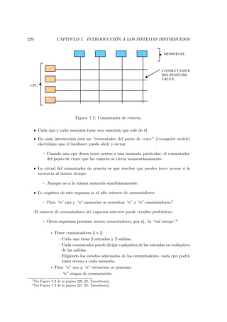 220                 CAPÍTULO 7. INTRODUCCIÓN A LOS SISTEMAS DISTRIBUIDOS


                                                                             MEMORIAS



                                                                            CONMUTADOR
                                                                            DEL PUNTO DE
                                                                            CRUCE
 CPU




                                Figura 7.2: Conmutador de cruceta.

      • Cada cpu y cada memoria tiene una conexión que sale de él.

      • En cada intersección está un “conmutador del punto de cruce” (crosspoint switch)
        electrónico que el hardware puede abrir y cerrar:

           — Cuando una cpu desea tener acceso a una memoria particular, el conmutador
             del punto de cruce que los conecta se cierra momentáneamente.

      • La virtud del conmutador de cruceta es que muchas cpu pueden tener acceso a la
        memoria al mismo tiempo:

           — Aunque no a la misma memoria simultáneamente.

      • Lo negativo de este esquema es el alto número de conmutadores:

           — Para “n” cpu y “n” memorias se necesitan “n” x “n” conmutadores.2

      El número de conmutadores del esquema anterior puede resultar prohibitivo:

           — Otros esquemas precisan menos conmutadores, por ej., la “red omega”:3

                ∗ Posee conmutadores 2 x 2:
                    · Cada uno tiene 2 entradas y 2 salidas.
                    · Cada conmutador puede dirigir cualquiera de las entradas en cualquiera
                      de las salidas.
                    · Eligiendo los estados adecuados de los conmutadores, cada cpu podrá
                      tener acceso a cada memoria.
                ∗ Para “n” cpu y “n” memorias se precisan:
                    · “n” etapas de conmutación.
  2
      Ver Figura 7.2 de la página 220 [25, Tanenbaum].
  3
      Ver Figura 7.3 de la página 221 [25, Tanenbaum].
 