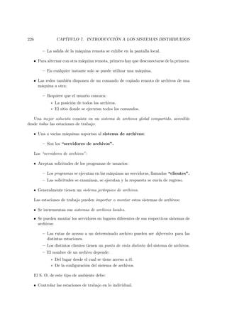 226               CAPÍTULO 7. INTRODUCCIÓN A LOS SISTEMAS DISTRIBUIDOS

          — La salida de la máquina remota se exhibe en la pantalla local.

   • Para alternar con otra máquina remota, primero hay que desconectarse de la primera:

          — En cualquier instante solo se puede utilizar una máquina.

   • Las redes también disponen de un comando de copiado remoto de archivos de una
     máquina a otra:

          — Requiere que el usuario conozca:
               ∗ La posición de todos los archivos.
               ∗ El sitio donde se ejecutan todos los comandos.

   Una mejor solución consiste en un sistema de archivos global compartido, accesible
desde todas las estaciones de trabajo:

   • Una o varias máquinas soportan al sistema de archivos:

          — Son los “servidores de archivos”.

      Los “servidores de archivos”:

   • Aceptan solicitudes de los programas de usuarios:

          — Los programas se ejecutan en las máquinas no servidoras, llamadas “clientes”.
          — Las solicitudes se examinan, se ejecutan y la respuesta se envía de regreso.

   • Generalmente tienen un sistema jerárquico de archivos.

      Las estaciones de trabajo pueden importar o montar estos sistemas de archivos:

   • Se incrementan sus sistemas de archivos locales.

   • Se pueden montar los servidores en lugares diferentes de sus respectivos sistemas de
     archivos:

          — Las rutas de acceso a un determinado archivo pueden ser diferentes para las
            distintas estaciones.
          — Los distintos clientes tienen un punto de vista distinto del sistema de archivos.
          — El nombre de un archivo depende:
               ∗ Del lugar desde el cual se tiene acceso a él.
               ∗ De la conﬁguración del sistema de archivos.

      El S. O. de este tipo de ambiente debe:

   • Controlar las estaciones de trabajo en lo individual.
 